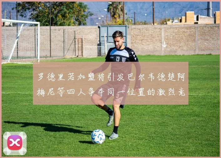 罗德里若加盟将引发巴尔韦德楚阿梅尼等四人争夺同一位置的激烈竞争