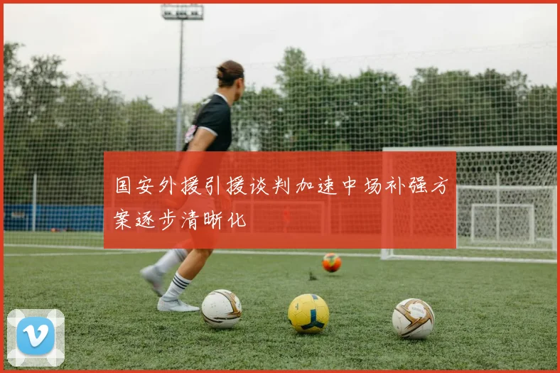 国安外援引援谈判加速中场补强方案逐步清晰化