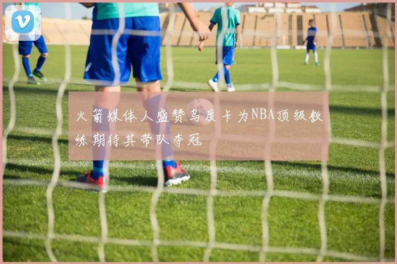 火箭媒体人盛赞乌度卡为NBA顶级教练期待其带队夺冠