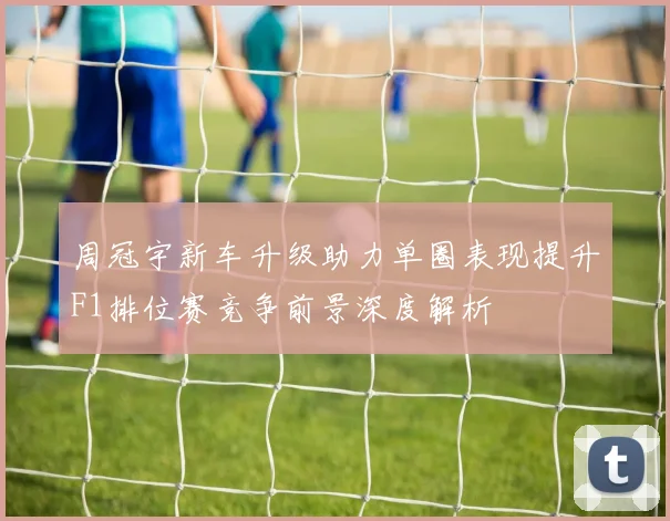 周冠宇新车升级助力单圈表现提升F1排位赛竞争前景深度解析